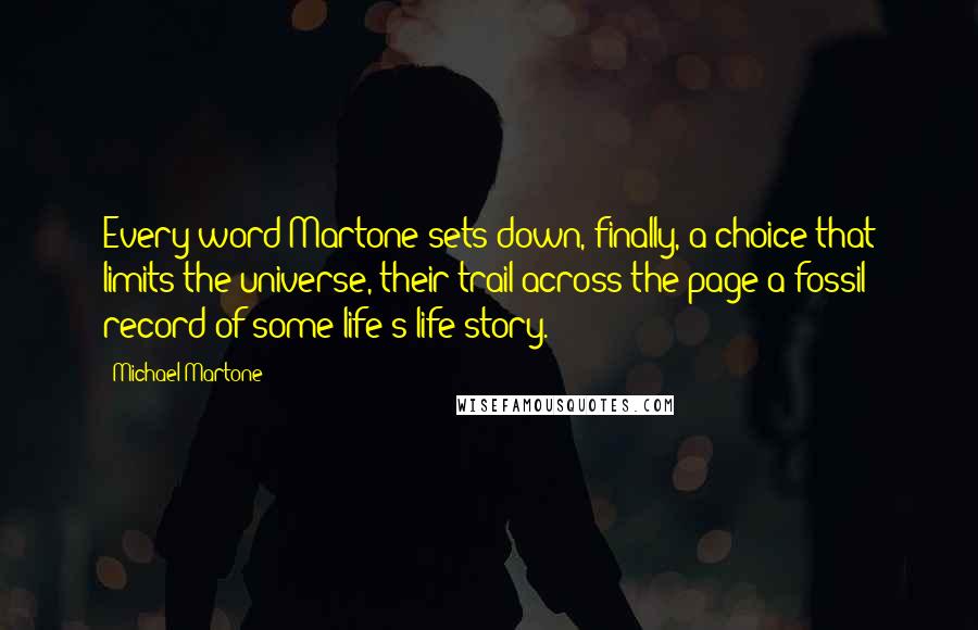 Michael Martone Quotes: Every word Martone sets down, finally, a choice that limits the universe, their trail across the page a fossil record of some life's life-story.