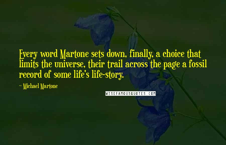 Michael Martone Quotes: Every word Martone sets down, finally, a choice that limits the universe, their trail across the page a fossil record of some life's life-story.