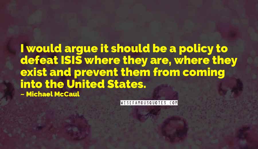 Michael McCaul Quotes: I would argue it should be a policy to defeat ISIS where they are, where they exist and prevent them from coming into the United States.