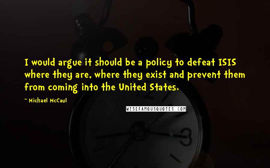 Michael McCaul Quotes: I would argue it should be a policy to defeat ISIS where they are, where they exist and prevent them from coming into the United States.