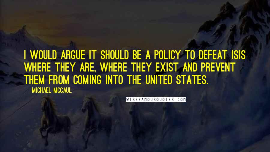 Michael McCaul Quotes: I would argue it should be a policy to defeat ISIS where they are, where they exist and prevent them from coming into the United States.