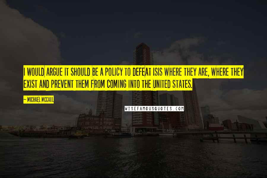 Michael McCaul Quotes: I would argue it should be a policy to defeat ISIS where they are, where they exist and prevent them from coming into the United States.