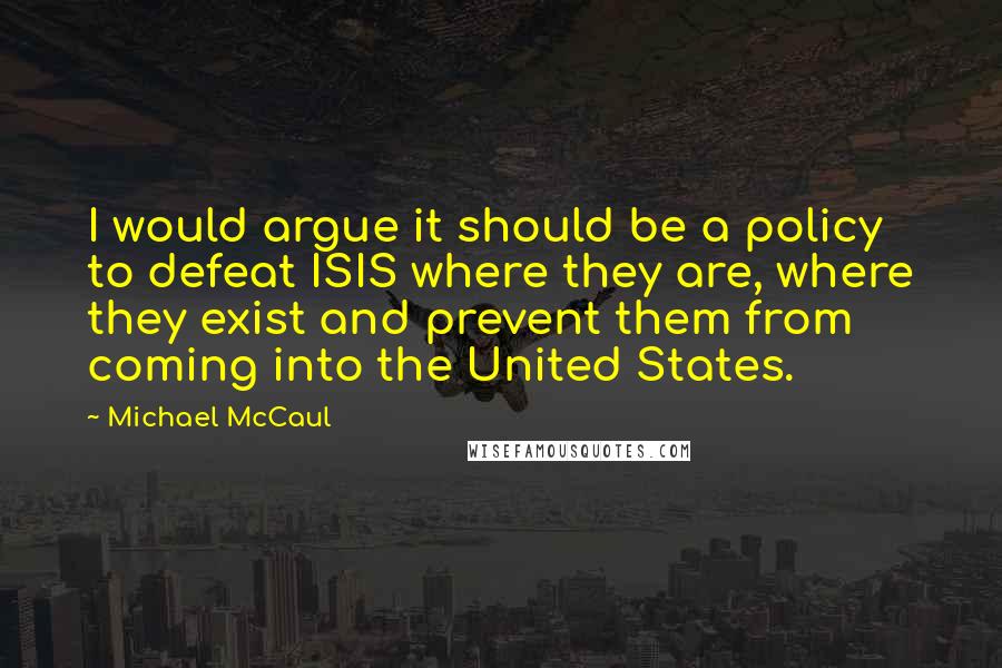 Michael McCaul Quotes: I would argue it should be a policy to defeat ISIS where they are, where they exist and prevent them from coming into the United States.