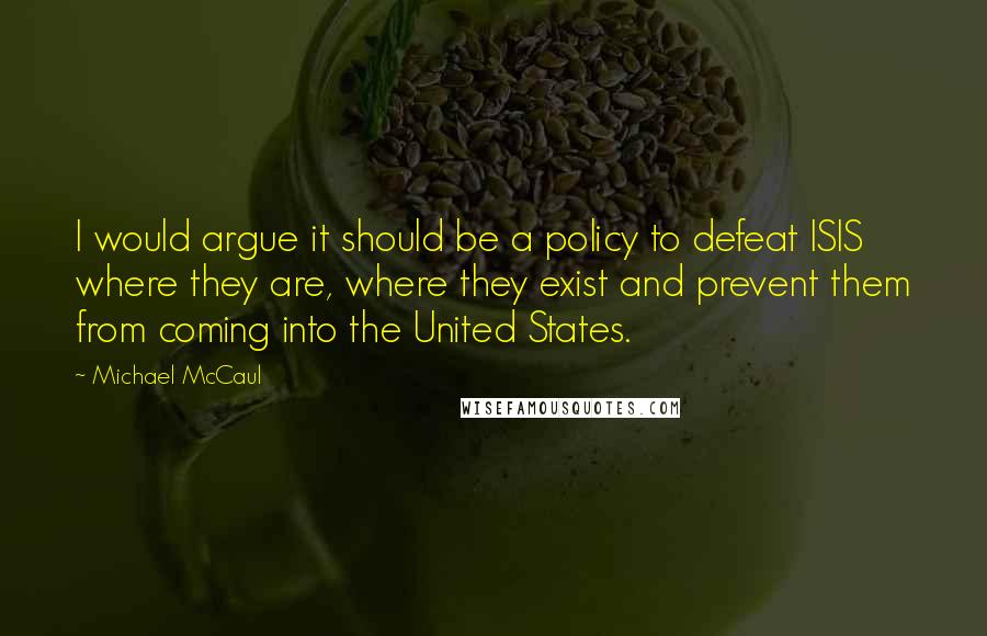 Michael McCaul Quotes: I would argue it should be a policy to defeat ISIS where they are, where they exist and prevent them from coming into the United States.