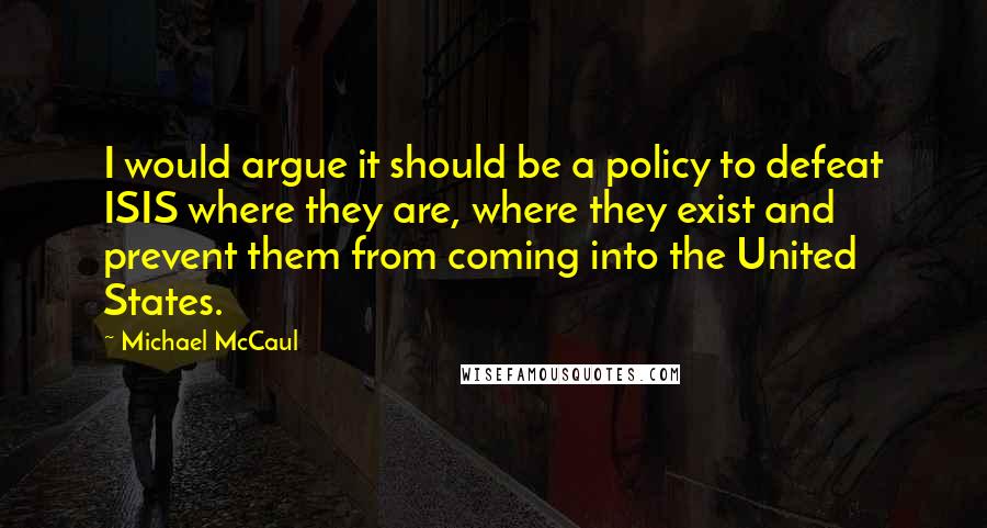 Michael McCaul Quotes: I would argue it should be a policy to defeat ISIS where they are, where they exist and prevent them from coming into the United States.