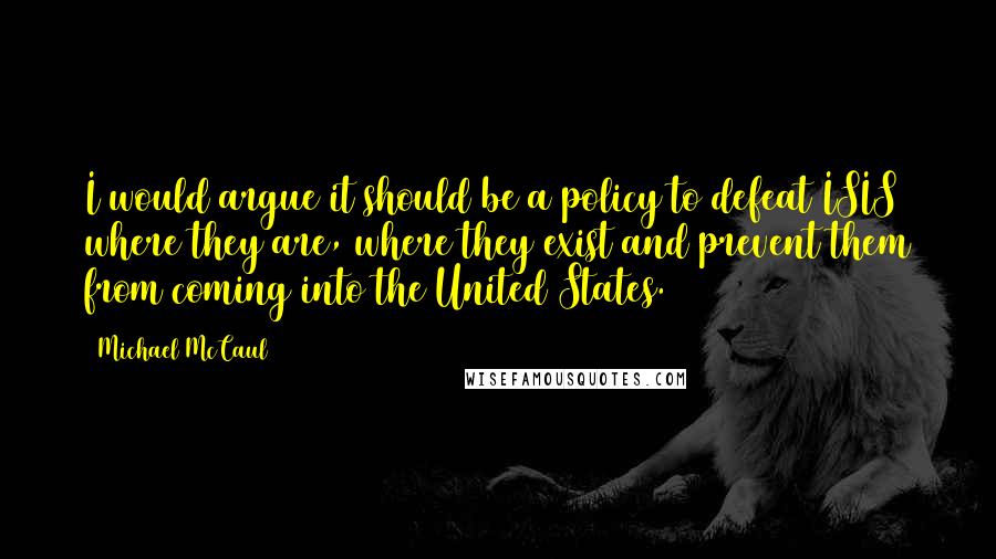 Michael McCaul Quotes: I would argue it should be a policy to defeat ISIS where they are, where they exist and prevent them from coming into the United States.