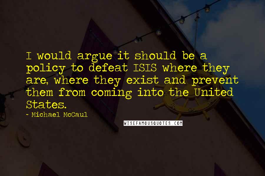 Michael McCaul Quotes: I would argue it should be a policy to defeat ISIS where they are, where they exist and prevent them from coming into the United States.