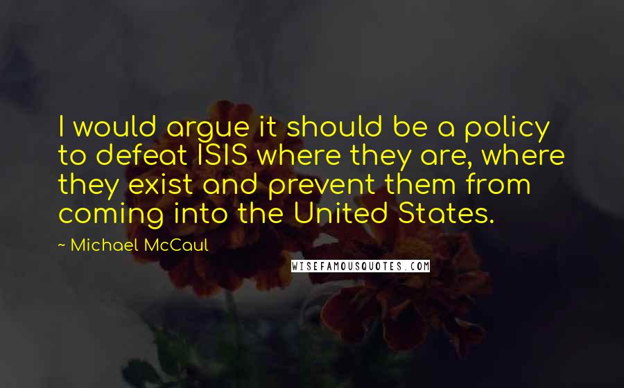 Michael McCaul Quotes: I would argue it should be a policy to defeat ISIS where they are, where they exist and prevent them from coming into the United States.