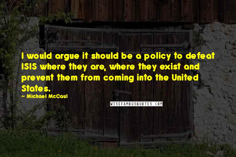 Michael McCaul Quotes: I would argue it should be a policy to defeat ISIS where they are, where they exist and prevent them from coming into the United States.