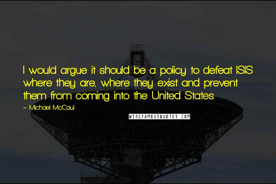 Michael McCaul Quotes: I would argue it should be a policy to defeat ISIS where they are, where they exist and prevent them from coming into the United States.