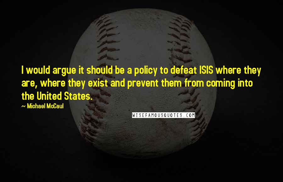 Michael McCaul Quotes: I would argue it should be a policy to defeat ISIS where they are, where they exist and prevent them from coming into the United States.