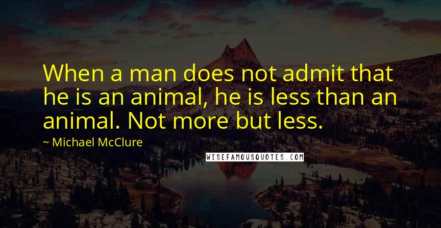 Michael McClure Quotes: When a man does not admit that he is an animal, he is less than an animal. Not more but less.