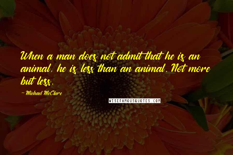 Michael McClure Quotes: When a man does not admit that he is an animal, he is less than an animal. Not more but less.