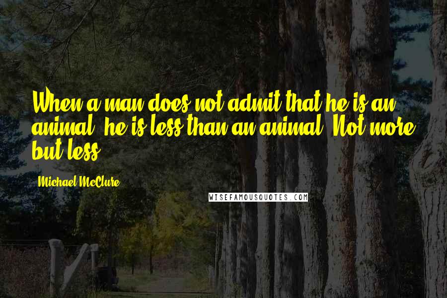 Michael McClure Quotes: When a man does not admit that he is an animal, he is less than an animal. Not more but less.