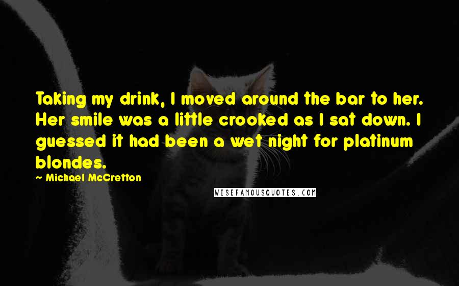 Michael McCretton Quotes: Taking my drink, I moved around the bar to her. Her smile was a little crooked as I sat down. I guessed it had been a wet night for platinum blondes.