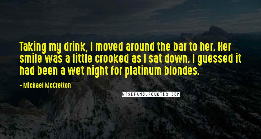 Michael McCretton Quotes: Taking my drink, I moved around the bar to her. Her smile was a little crooked as I sat down. I guessed it had been a wet night for platinum blondes.