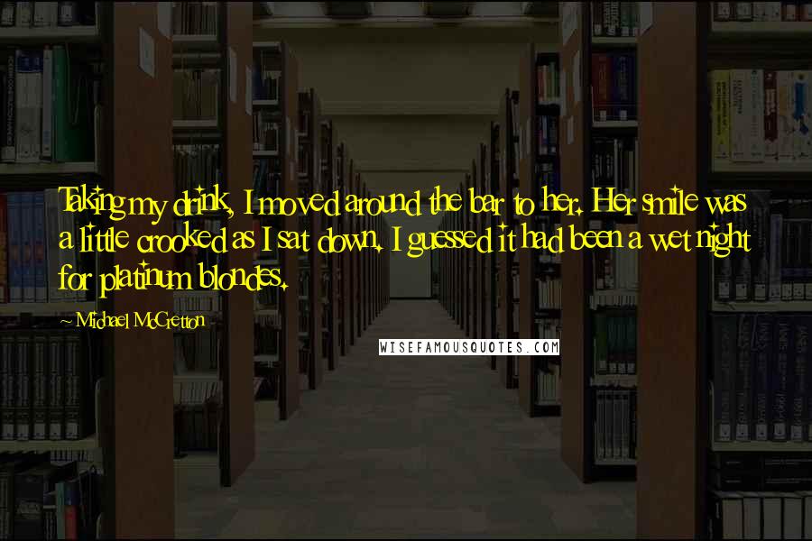 Michael McCretton Quotes: Taking my drink, I moved around the bar to her. Her smile was a little crooked as I sat down. I guessed it had been a wet night for platinum blondes.