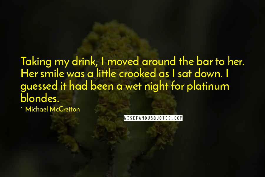 Michael McCretton Quotes: Taking my drink, I moved around the bar to her. Her smile was a little crooked as I sat down. I guessed it had been a wet night for platinum blondes.