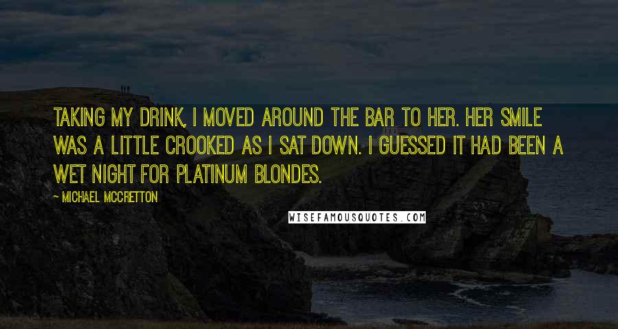 Michael McCretton Quotes: Taking my drink, I moved around the bar to her. Her smile was a little crooked as I sat down. I guessed it had been a wet night for platinum blondes.