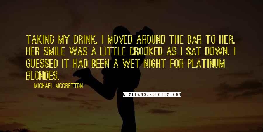 Michael McCretton Quotes: Taking my drink, I moved around the bar to her. Her smile was a little crooked as I sat down. I guessed it had been a wet night for platinum blondes.