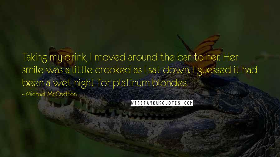 Michael McCretton Quotes: Taking my drink, I moved around the bar to her. Her smile was a little crooked as I sat down. I guessed it had been a wet night for platinum blondes.