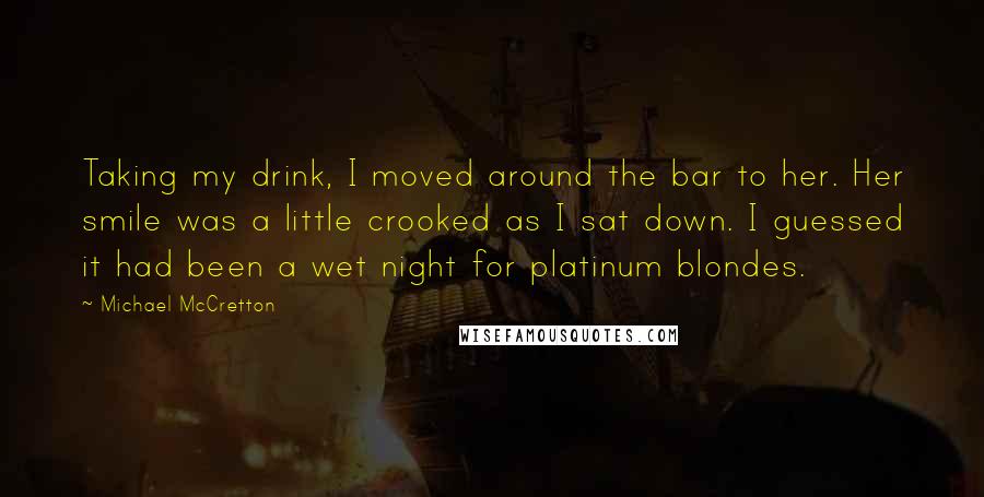 Michael McCretton Quotes: Taking my drink, I moved around the bar to her. Her smile was a little crooked as I sat down. I guessed it had been a wet night for platinum blondes.