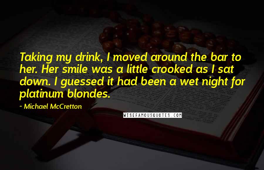 Michael McCretton Quotes: Taking my drink, I moved around the bar to her. Her smile was a little crooked as I sat down. I guessed it had been a wet night for platinum blondes.