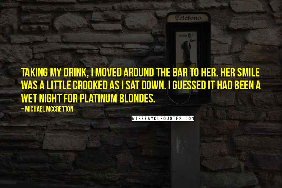 Michael McCretton Quotes: Taking my drink, I moved around the bar to her. Her smile was a little crooked as I sat down. I guessed it had been a wet night for platinum blondes.