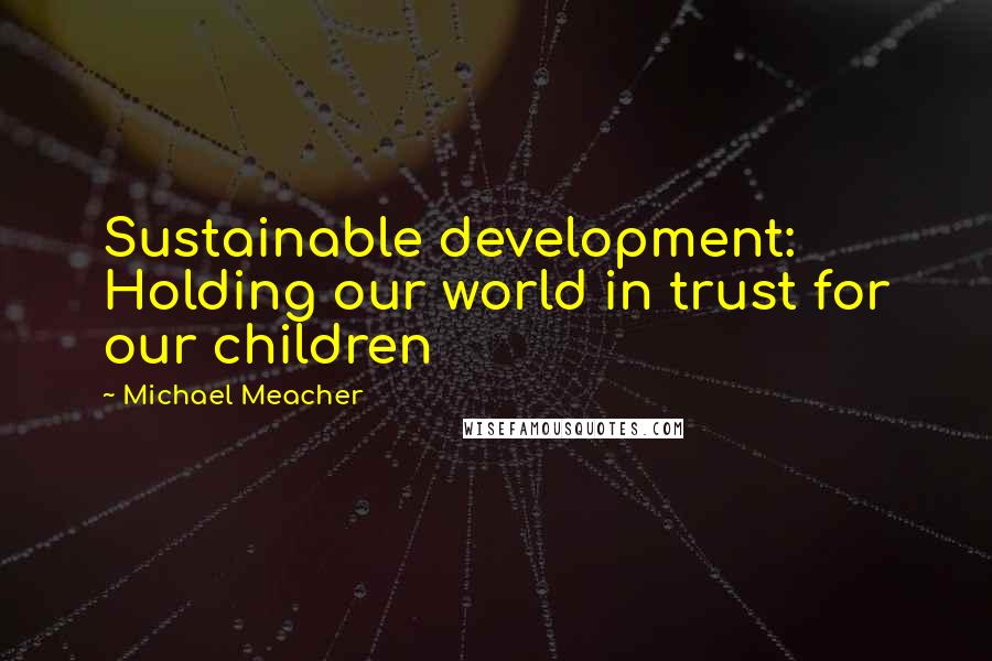Michael Meacher Quotes: Sustainable development: Holding our world in trust for our children