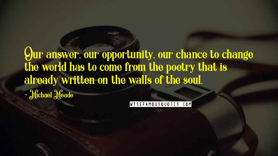 Michael Meade Quotes: Our answer, our opportunity, our chance to change the world has to come from the poetry that is already written on the walls of the soul.