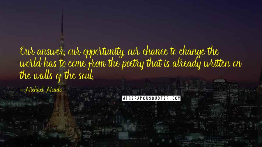 Michael Meade Quotes: Our answer, our opportunity, our chance to change the world has to come from the poetry that is already written on the walls of the soul.