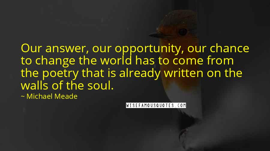 Michael Meade Quotes: Our answer, our opportunity, our chance to change the world has to come from the poetry that is already written on the walls of the soul.