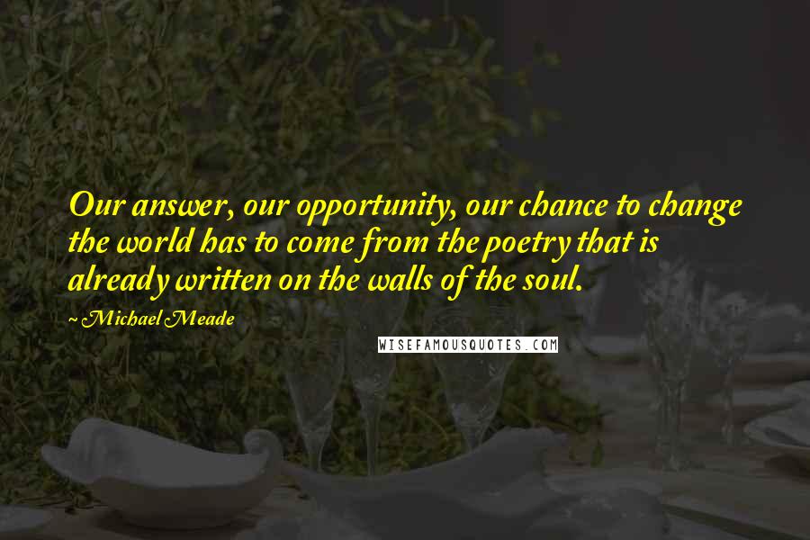 Michael Meade Quotes: Our answer, our opportunity, our chance to change the world has to come from the poetry that is already written on the walls of the soul.