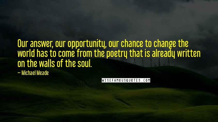 Michael Meade Quotes: Our answer, our opportunity, our chance to change the world has to come from the poetry that is already written on the walls of the soul.