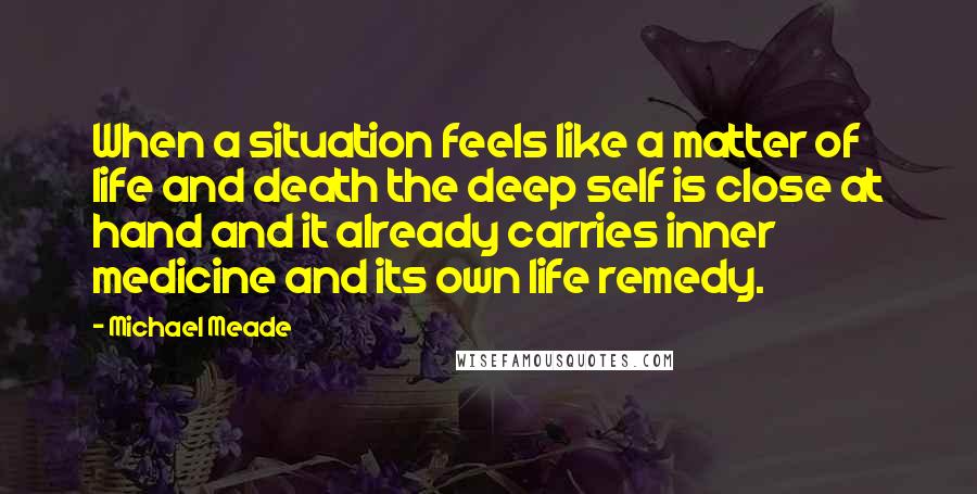 Michael Meade Quotes: When a situation feels like a matter of life and death the deep self is close at hand and it already carries inner medicine and its own life remedy.