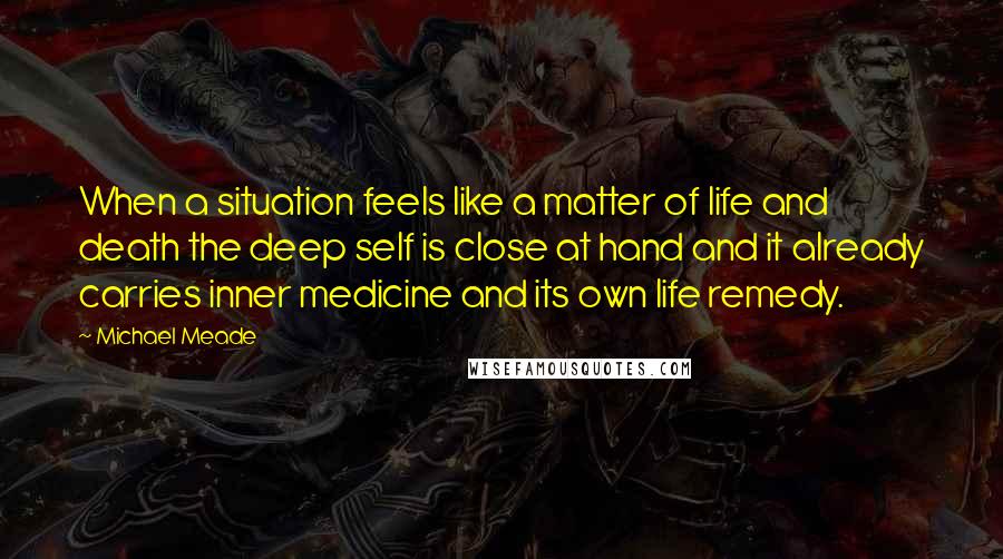 Michael Meade Quotes: When a situation feels like a matter of life and death the deep self is close at hand and it already carries inner medicine and its own life remedy.
