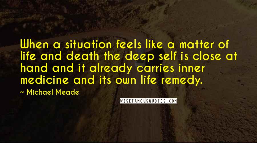 Michael Meade Quotes: When a situation feels like a matter of life and death the deep self is close at hand and it already carries inner medicine and its own life remedy.