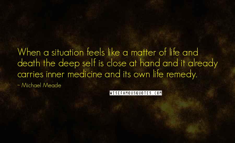 Michael Meade Quotes: When a situation feels like a matter of life and death the deep self is close at hand and it already carries inner medicine and its own life remedy.