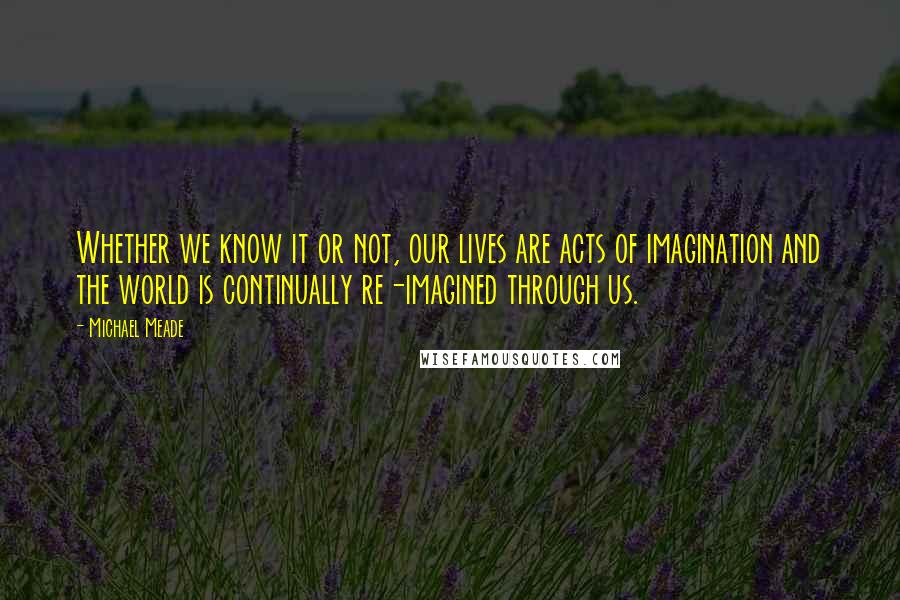 Michael Meade Quotes: Whether we know it or not, our lives are acts of imagination and the world is continually re-imagined through us.