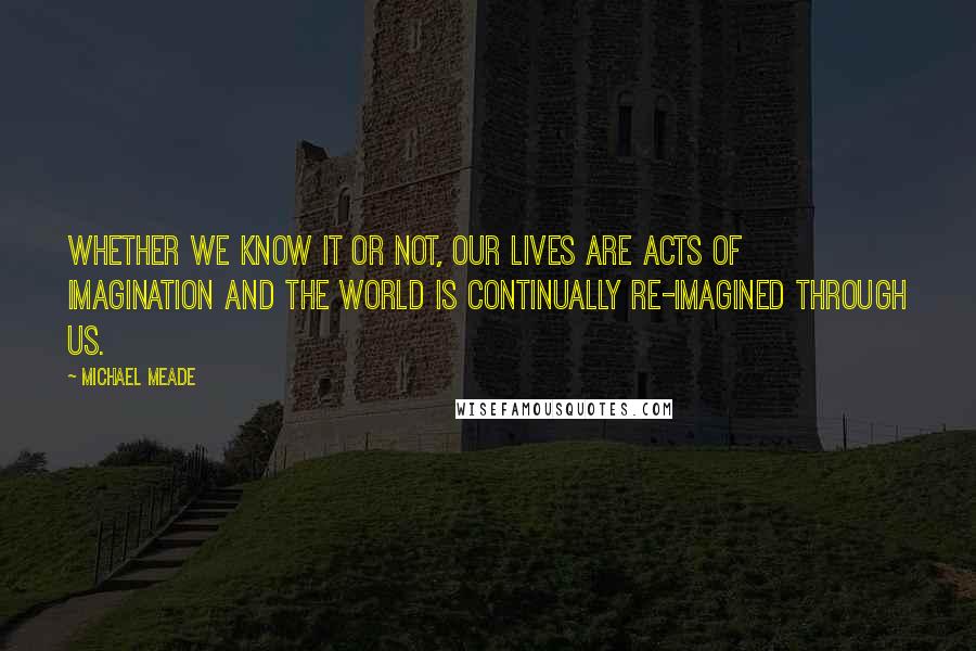 Michael Meade Quotes: Whether we know it or not, our lives are acts of imagination and the world is continually re-imagined through us.