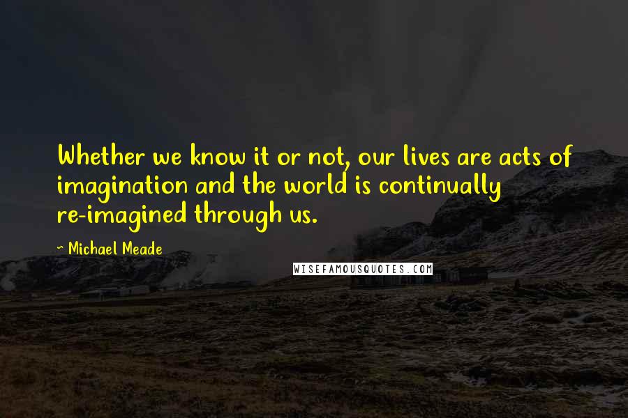 Michael Meade Quotes: Whether we know it or not, our lives are acts of imagination and the world is continually re-imagined through us.