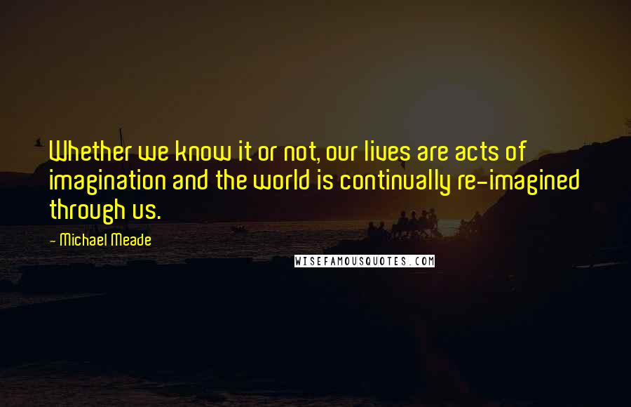 Michael Meade Quotes: Whether we know it or not, our lives are acts of imagination and the world is continually re-imagined through us.