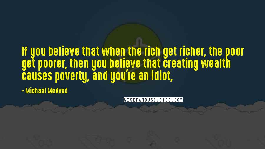 Michael Medved Quotes: If you believe that when the rich get richer, the poor get poorer, then you believe that creating wealth causes poverty, and you're an idiot,