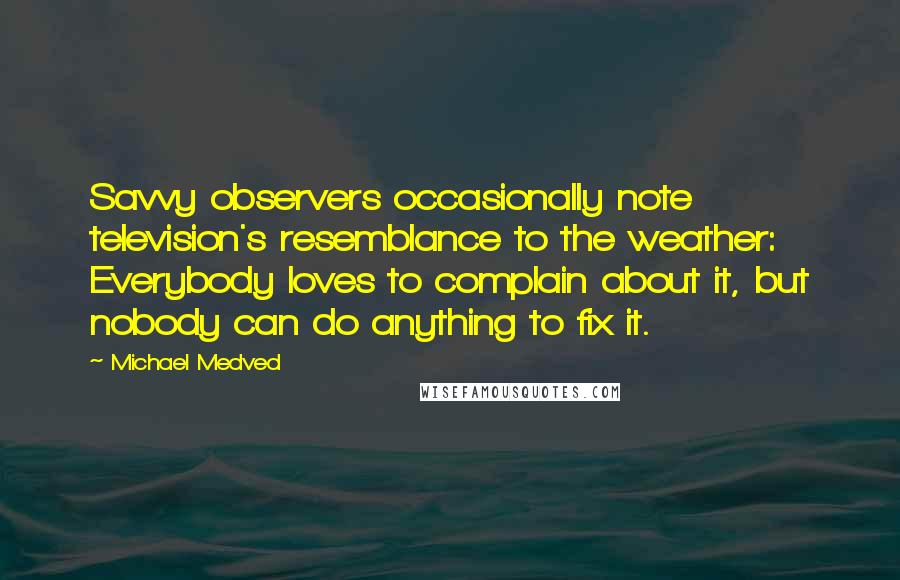 Michael Medved Quotes: Savvy observers occasionally note television's resemblance to the weather: Everybody loves to complain about it, but nobody can do anything to fix it.