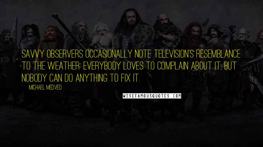 Michael Medved Quotes: Savvy observers occasionally note television's resemblance to the weather: Everybody loves to complain about it, but nobody can do anything to fix it.