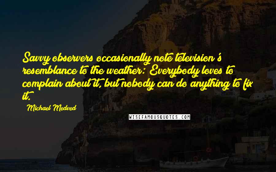 Michael Medved Quotes: Savvy observers occasionally note television's resemblance to the weather: Everybody loves to complain about it, but nobody can do anything to fix it.