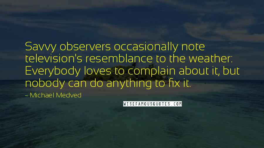 Michael Medved Quotes: Savvy observers occasionally note television's resemblance to the weather: Everybody loves to complain about it, but nobody can do anything to fix it.