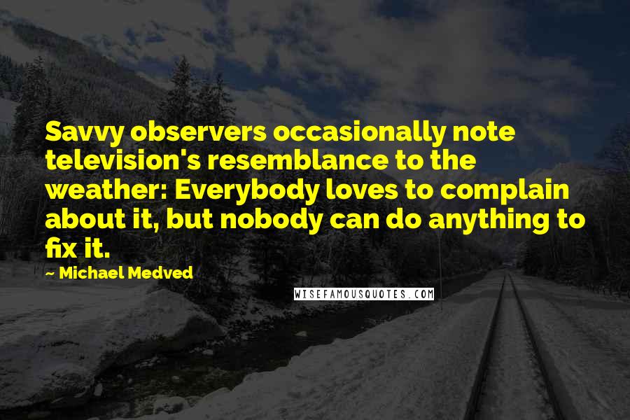 Michael Medved Quotes: Savvy observers occasionally note television's resemblance to the weather: Everybody loves to complain about it, but nobody can do anything to fix it.