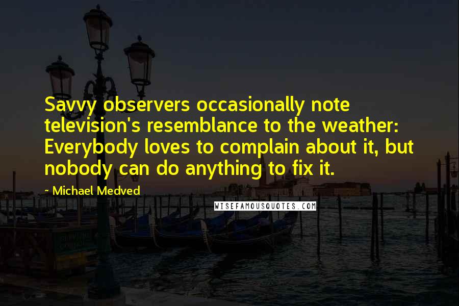 Michael Medved Quotes: Savvy observers occasionally note television's resemblance to the weather: Everybody loves to complain about it, but nobody can do anything to fix it.