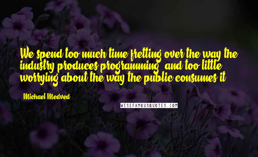 Michael Medved Quotes: We spend too much time fretting over the way the industry produces programming, and too little worrying about the way the public consumes it.